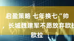 启盈策略 七年换七“帅”，长城魏建军不愿放弃欧拉