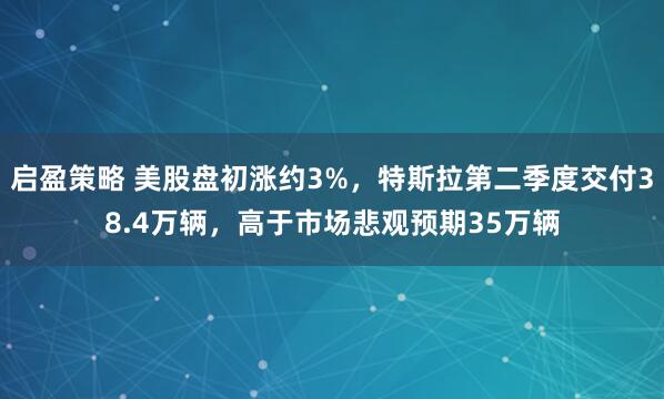 启盈策略 美股盘初涨约3%，特斯拉第二季度交付38.4万辆，高于市场悲观预期35万辆