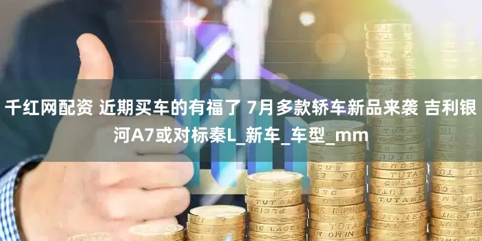 千红网配资 近期买车的有福了 7月多款轿车新品来袭 吉利银河A7或对标秦L_新车_车型_mm