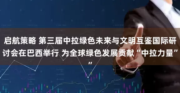 启航策略 第三届中拉绿色未来与文明互鉴国际研讨会在巴西举行 为全球绿色发展贡献“中拉力量”
