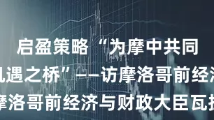 启盈策略 “为摩中共同发展架起机遇之桥”——访摩洛哥前经济与财政大臣瓦拉卢
