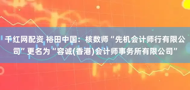 千红网配资 裕田中国：核数师“先机会计师行有限公司”更名为“容诚(香港)会计师事务所有限公司”