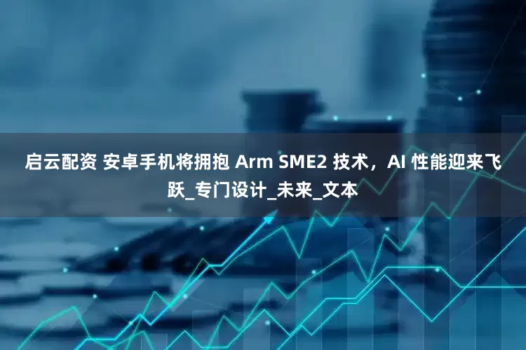 启云配资 安卓手机将拥抱 Arm SME2 技术，AI 性能迎来飞跃_专门设计_未来_文本