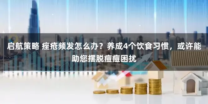 启航策略 痤疮频发怎么办？养成4个饮食习惯，或许能助您摆脱痘痘困扰