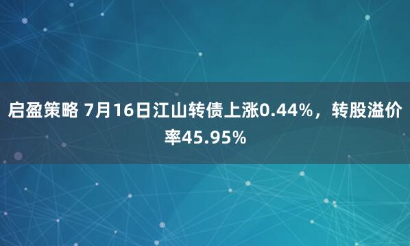 启盈策略 7月16日江山转债上涨0.44%，转股溢价率45.95%