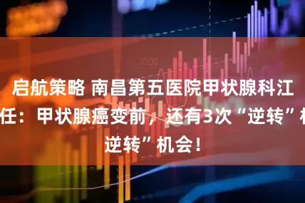 启航策略 南昌第五医院甲状腺科江辉主任：甲状腺癌变前，还有3次“逆转”机会！
