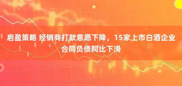 启盈策略 经销商打款意愿下降，15家上市白酒企业合同负债同比下滑