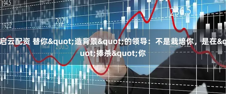 启云配资 替你"造背景"的领导：不是栽培你，是在"捧杀"你