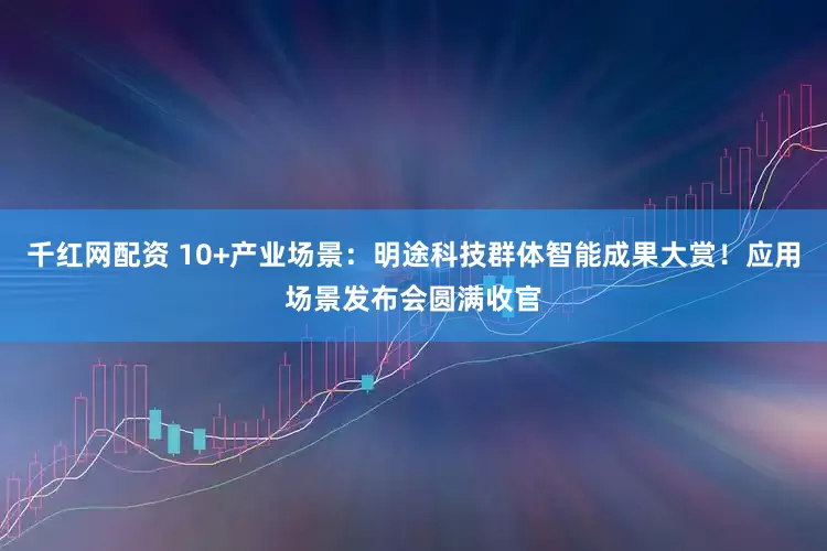 千红网配资 10+产业场景：明途科技群体智能成果大赏！应用场景发布会圆满收官