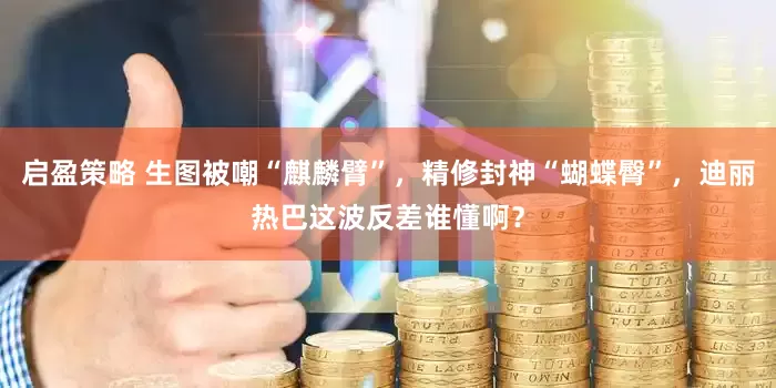 启盈策略 生图被嘲“麒麟臂”，精修封神“蝴蝶臀”，迪丽热巴这波反差谁懂啊？